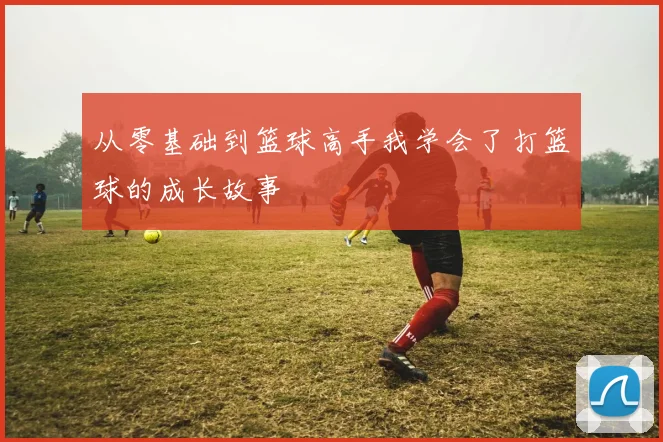 从零基础到篮球高手我学会了打篮球的成长故事