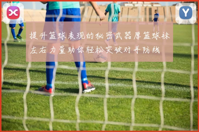 提升篮球表现的秘密武器厚篮球袜左右力量助你轻松突破对手防线