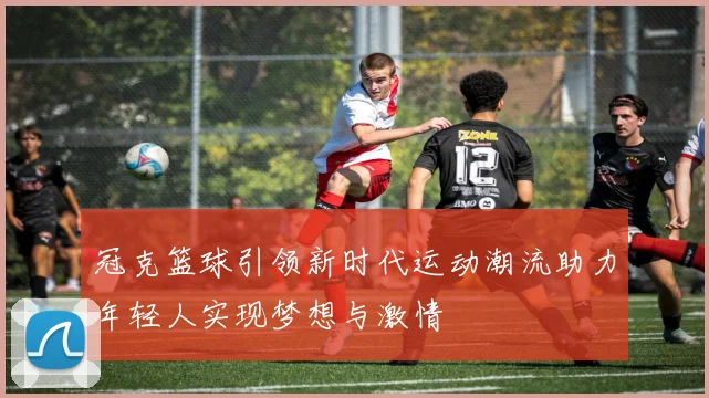 冠克篮球引领新时代运动潮流助力年轻人实现梦想与激情