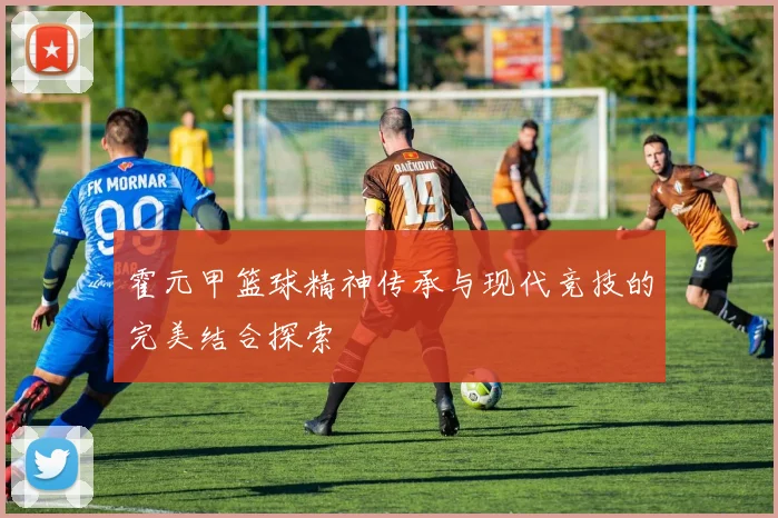 霍元甲篮球精神传承与现代竞技的完美结合探索