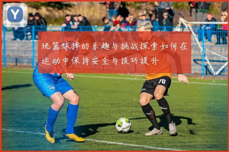 玩篮球摔的乐趣与挑战探索如何在运动中保持安全与技巧提升