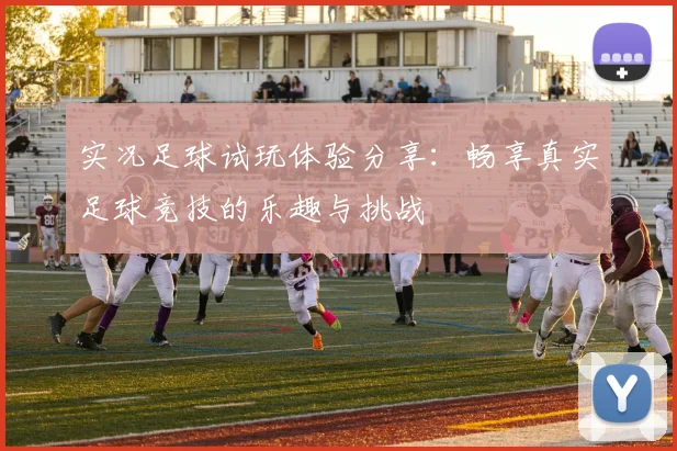 实况足球试玩体验分享：畅享真实足球竞技的乐趣与挑战