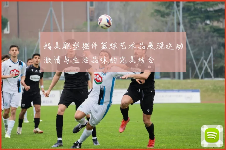 精美雕塑摆件篮球艺术品展现运动激情与生活品味的完美结合