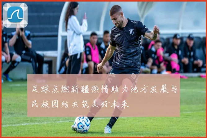 足球点燃新疆热情助力地方发展与民族团结共筑美好未来