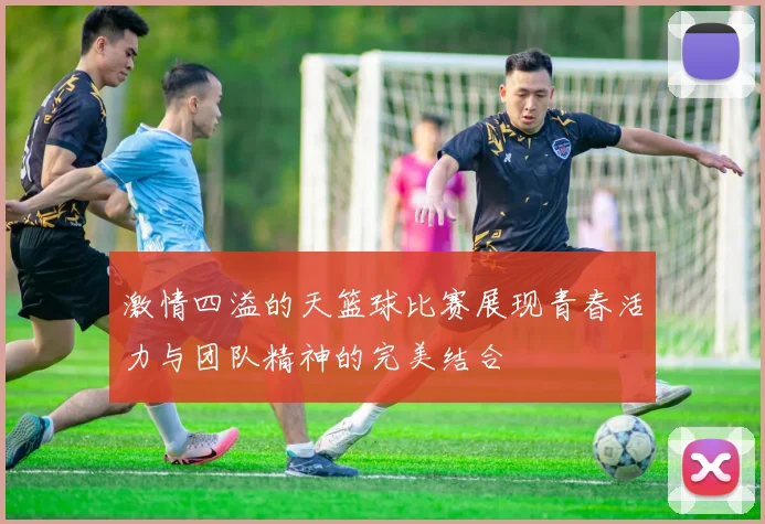 激情四溢的天篮球比赛展现青春活力与团队精神的完美结合
