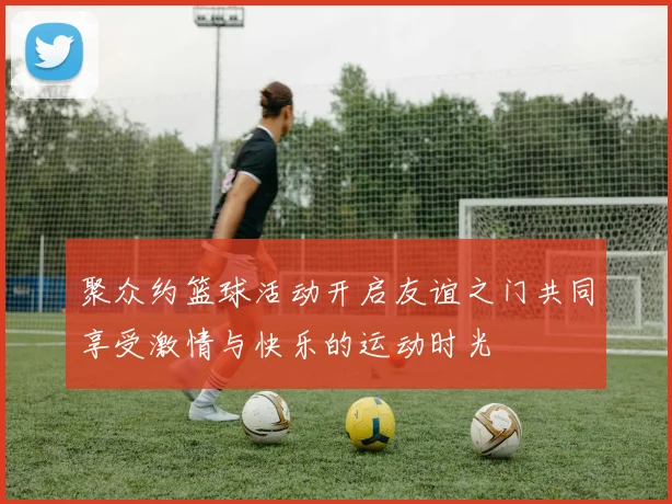 聚众约篮球活动开启友谊之门共同享受激情与快乐的运动时光