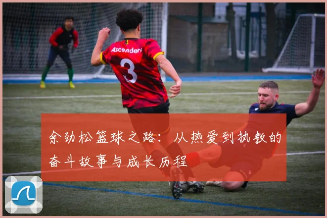 余劲松篮球之路：从热爱到执教的奋斗故事与成长历程