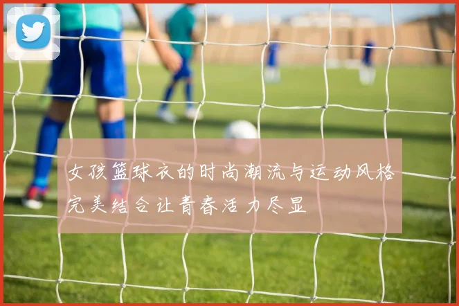 女孩篮球衣的时尚潮流与运动风格完美结合让青春活力尽显