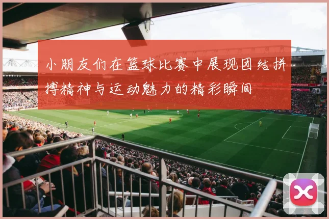 小朋友们在篮球比赛中展现团结拼搏精神与运动魅力的精彩瞬间