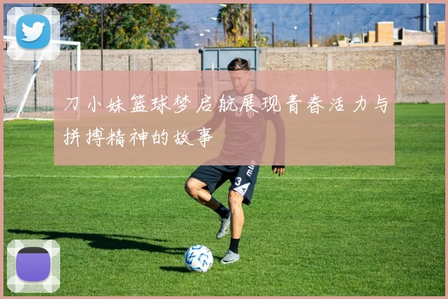 刀小妹篮球梦启航展现青春活力与拼搏精神的故事