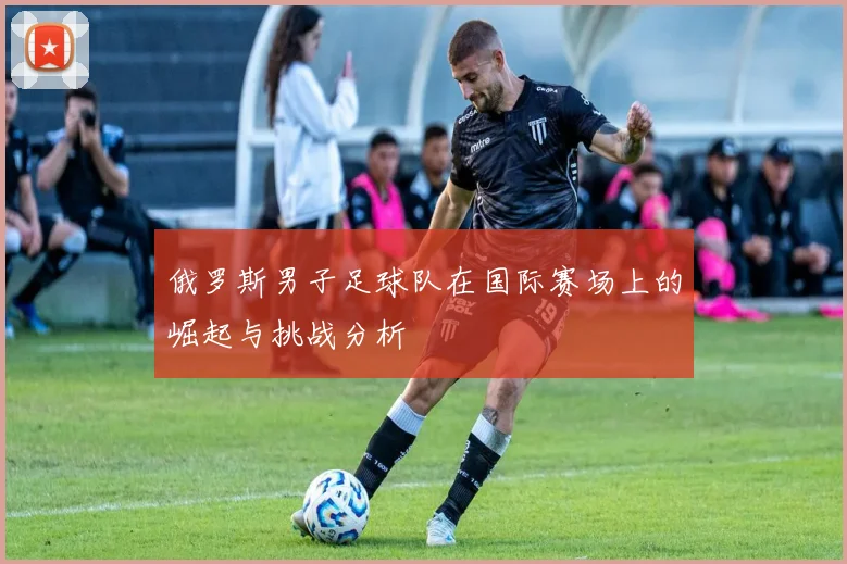 俄罗斯男子足球队在国际赛场上的崛起与挑战分析